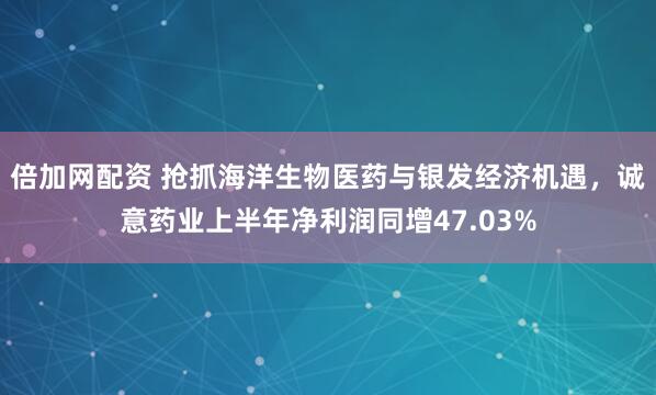 倍加网配资 抢抓海洋生物医药与银发经济机遇，诚意药业上半年净利润同增47.03%