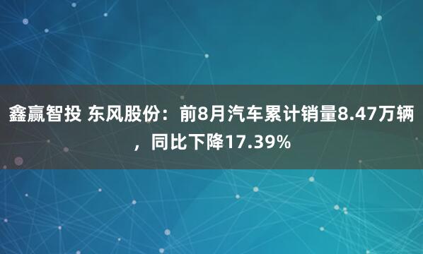 鑫赢智投 东风股份：前8月汽车累计销量8.47万辆，同比下降17.39%