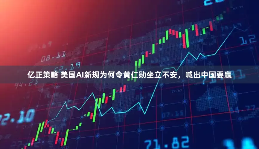 亿正策略 美国AI新规为何令黄仁勋坐立不安，喊出中国要赢
