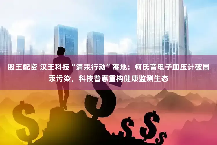 股王配资 汉王科技“清汞行动”落地：柯氏音电子血压计破局汞污染，科技普惠重构健康监测生态