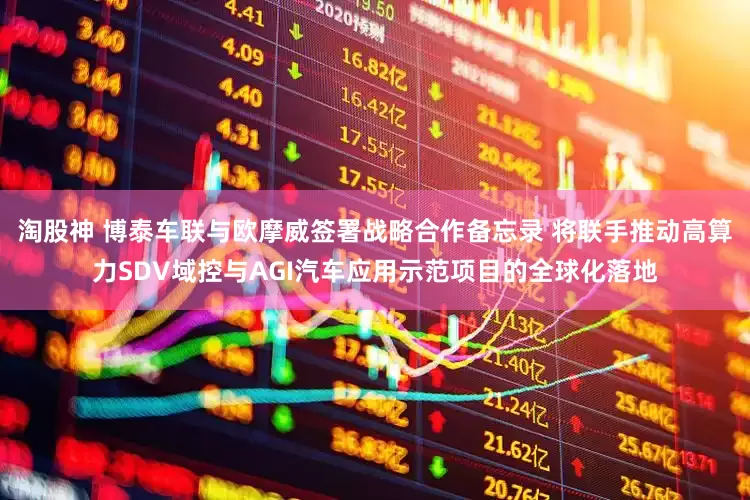 淘股神 博泰车联与欧摩威签署战略合作备忘录 将联手推动高算力SDV域控与AGI汽车应用示范项目的全球化落地